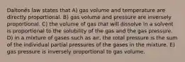 Daltonȇs law states that A) gas volume and temperature are directly proportional. B) gas volume and pressure are inversely proportional. C) the volume of gas that will dissolve in a solvent is proportional to the solubility of the gas and the gas pressure. D) in a mixture of gases such as air, the total pressure is the sum of the individual partial pressures of the gases in the mixture. E) gas pressure is inversely proportional to gas volume.