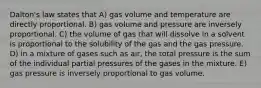 Dalton's law states that A) gas volume and temperature are directly proportional. B) gas volume and pressure are inversely proportional. C) the volume of gas that will dissolve in a solvent is proportional to the solubility of the gas and the gas pressure. D) in a mixture of gases such as air, the total pressure is the sum of the individual partial pressures of the gases in the mixture. E) gas pressure is inversely proportional to gas volume.