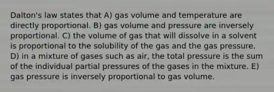 Dalton's law states that A) gas volume and temperature are directly proportional. B) gas volume and pressure are inversely proportional. C) the volume of gas that will dissolve in a solvent is proportional to the solubility of the gas and the gas pressure. D) in a mixture of gases such as air, the total pressure is the sum of the individual partial pressures of the gases in the mixture. E) gas pressure is inversely proportional to gas volume.