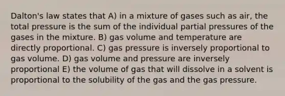 Dalton's law states that A) in a mixture of gases such as air, the total pressure is the sum of the individual partial pressures of the gases in the mixture. B) gas volume and temperature are directly proportional. C) gas pressure is inversely proportional to gas volume. D) gas volume and pressure are inversely proportional E) the volume of gas that will dissolve in a solvent is proportional to the solubility of the gas and the gas pressure.