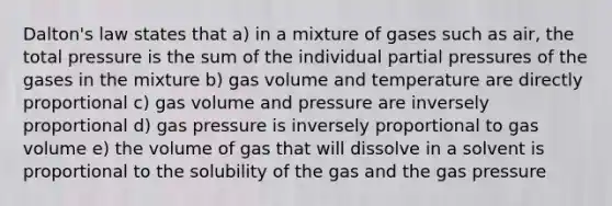 Dalton's law states that a) in a mixture of gases such as air, the total pressure is the sum of the individual partial pressures of the gases in the mixture b) gas volume and temperature are directly proportional c) gas volume and pressure are inversely proportional d) gas pressure is inversely proportional to gas volume e) the volume of gas that will dissolve in a solvent is proportional to the solubility of the gas and the gas pressure