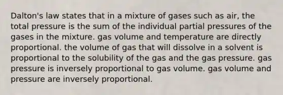 Dalton's law states that in a mixture of gases such as air, the total pressure is the sum of the individual partial pressures of the gases in the mixture. gas volume and temperature are directly proportional. the volume of gas that will dissolve in a solvent is proportional to the solubility of the gas and the gas pressure. gas pressure is inversely proportional to gas volume. gas volume and pressure are inversely proportional.