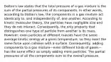 Dalton's law states that the total pressure of a gas mixture is the sum of the partial pressures of its components. In other words, according to Dalton's law, the components in a gas mixture act identically to, and independently of, one another. According to kinetic molecular theory, the particles have negligible size and they do not interact. Consequently, the only property that distinguishes one type of particle from another is its mass. However, even particles of different masses have the same average kinetic energy at a given temperature, so they exert the same force upon collision with a surface. Consequently, adding components to a gas mixture—even different kinds of gases—has the same effect as simply adding more particles. The partial pressures of all the components sum to the overall pressure.