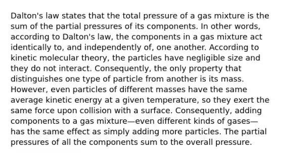 Dalton's law states that the total pressure of a gas mixture is the sum of the partial pressures of its components. In other words, according to Dalton's law, the components in a gas mixture act identically to, and independently of, one another. According to kinetic molecular theory, the particles have negligible size and they do not interact. Consequently, the only property that distinguishes one type of particle from another is its mass. However, even particles of different masses have the same average kinetic energy at a given temperature, so they exert the same force upon collision with a surface. Consequently, adding components to a gas mixture—even different kinds of gases—has the same effect as simply adding more particles. The partial pressures of all the components sum to the overall pressure.