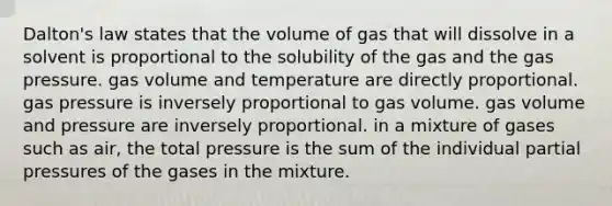 Dalton's law states that the volume of gas that will dissolve in a solvent is proportional to the solubility of the gas and the gas pressure. gas volume and temperature are directly proportional. gas pressure is inversely proportional to gas volume. gas volume and pressure are inversely proportional. in a mixture of gases such as air, the total pressure is the sum of the individual partial pressures of the gases in the mixture.