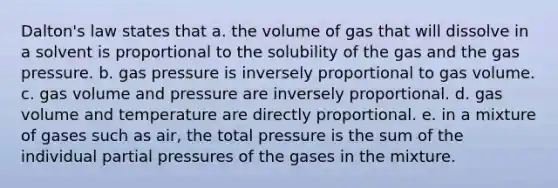 Dalton's law states that a. the volume of gas that will dissolve in a solvent is proportional to the solubility of the gas and the gas pressure. b. gas pressure is inversely proportional to gas volume. c. gas volume and pressure are inversely proportional. d. gas volume and temperature are directly proportional. e. in a mixture of gases such as air, the total pressure is the sum of the individual partial pressures of the gases in the mixture.