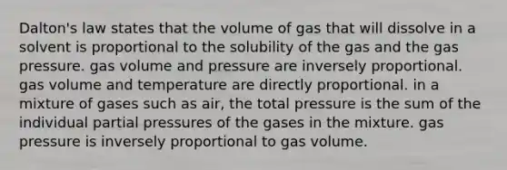 Dalton's law states that the volume of gas that will dissolve in a solvent is proportional to the solubility of the gas and the gas pressure. gas volume and pressure are inversely proportional. gas volume and temperature are directly proportional. in a mixture of gases such as air, the total pressure is the sum of the individual partial pressures of the gases in the mixture. gas pressure is inversely proportional to gas volume.