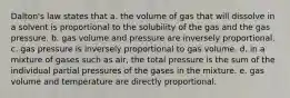 Dalton's law states that a. the volume of gas that will dissolve in a solvent is proportional to the solubility of the gas and the gas pressure. b. gas volume and pressure are inversely proportional. c. gas pressure is inversely proportional to gas volume. d. in a mixture of gases such as air, the total pressure is the sum of the individual partial pressures of the gases in the mixture. e. gas volume and temperature are directly proportional.