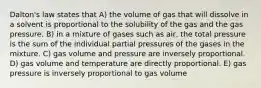 Dalton's law states that A) the volume of gas that will dissolve in a solvent is proportional to the solubility of the gas and the gas pressure. B) in a mixture of gases such as air, the total pressure is the sum of the individual partial pressures of the gases in the mixture. C) gas volume and pressure are inversely proportional. D) gas volume and temperature are directly proportional. E) gas pressure is inversely proportional to gas volume