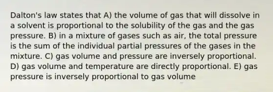 Dalton's law states that A) the volume of gas that will dissolve in a solvent is proportional to the solubility of the gas and the gas pressure. B) in a mixture of gases such as air, the total pressure is the sum of the individual partial pressures of the gases in the mixture. C) gas volume and pressure are inversely proportional. D) gas volume and temperature are directly proportional. E) gas pressure is inversely proportional to gas volume