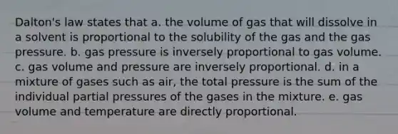 Dalton's law states that a. the volume of gas that will dissolve in a solvent is proportional to the solubility of the gas and the gas pressure. b. gas pressure is inversely proportional to gas volume. c. gas volume and pressure are inversely proportional. d. in a mixture of gases such as air, the total pressure is the sum of the individual partial pressures of the gases in the mixture. e. gas volume and temperature are directly proportional.