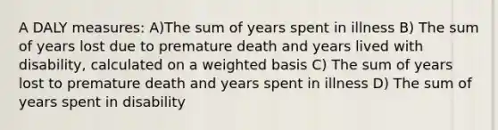 A DALY measures: A)The sum of years spent in illness B) The sum of years lost due to premature death and years lived with disability, calculated on a weighted basis C) The sum of years lost to premature death and years spent in illness D) The sum of years spent in disability