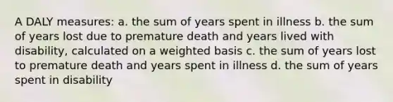 A DALY measures: a. the sum of years spent in illness b. the sum of years lost due to premature death and years lived with disability, calculated on a weighted basis c. the sum of years lost to premature death and years spent in illness d. the sum of years spent in disability