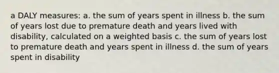 a DALY measures: a. the sum of years spent in illness b. the sum of years lost due to premature death and years lived with disability, calculated on a weighted basis c. the sum of years lost to premature death and years spent in illness d. the sum of years spent in disability