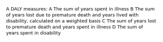 A DALY measures: A The sum of years spent in illness B The sum of years lost due to premature death and years lived with disability, calculated on a weighted basis C The sum of years lost to premature death and years spent in illness D The sum of years spent in disability