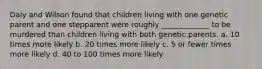 Daly and Wilson found that children living with one genetic parent and one stepparent were roughly _____________ to be murdered than children living with both genetic parents. a. 10 times more likely b. 20 times more likely c. 5 or fewer times more likely d. 40 to 100 times more likely