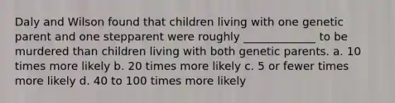 Daly and Wilson found that children living with one genetic parent and one stepparent were roughly _____________ to be murdered than children living with both genetic parents. a. 10 times more likely b. 20 times more likely c. 5 or fewer times more likely d. 40 to 100 times more likely