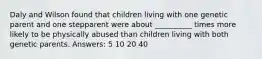 Daly and Wilson found that children living with one genetic parent and one stepparent were about __________ times more likely to be physically abused than children living with both genetic parents. Answers: 5 10 20 40