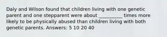 Daly and Wilson found that children living with one genetic parent and one stepparent were about __________ times more likely to be physically abused than children living with both genetic parents. Answers: 5 10 20 40