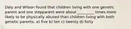 Daly and Wilson found that children living with one genetic parent and one stepparent were about _________ times more likely to be physically abused than children living with both genetic parents. a) five b) ten c) twenty d) forty