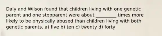 Daly and Wilson found that children living with one genetic parent and one stepparent were about _________ times more likely to be physically abused than children living with both genetic parents. a) five b) ten c) twenty d) forty