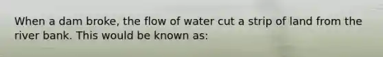 When a dam broke, the flow of water cut a strip of land from the river bank. This would be known as: