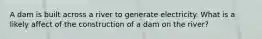 A dam is built across a river to generate electricity. What is a likely affect of the construction of a dam on the river?