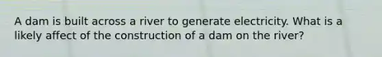 A dam is built across a river to generate electricity. What is a likely affect of the construction of a dam on the river?