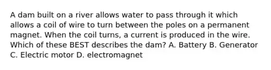 A dam built on a river allows water to pass through it which allows a coil of wire to turn between the poles on a permanent magnet. When the coil turns, a current is produced in the wire. Which of these BEST describes the dam? A. Battery B. Generator C. Electric motor D. electromagnet