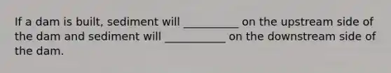 If a dam is built, sediment will __________ on the upstream side of the dam and sediment will ___________ on the downstream side of the dam.