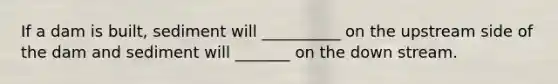 If a dam is built, sediment will __________ on the upstream side of the dam and sediment will _______ on the down stream.