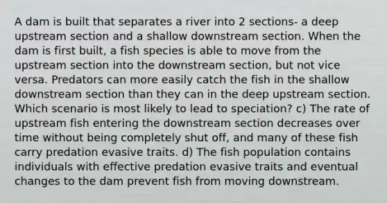 A dam is built that separates a river into 2 sections- a deep upstream section and a shallow downstream section. When the dam is first built, a fish species is able to move from the upstream section into the downstream section, but not vice versa. Predators can more easily catch the fish in the shallow downstream section than they can in the deep upstream section. Which scenario is most likely to lead to speciation? c) The rate of upstream fish entering the downstream section decreases over time without being completely shut off, and many of these fish carry predation evasive traits. d) The fish population contains individuals with effective predation evasive traits and eventual changes to the dam prevent fish from moving downstream.