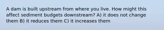 A dam is built upstream from where you live. How might this affect sediment budgets downstream? A) it does not change them B) it reduces them C) it increases them