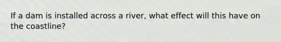 If a dam is installed across a river, what effect will this have on the coastline?