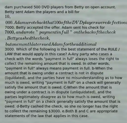 dam purchased 500 DVD players from Betty on open account. Betty sent Adam the players and a bill for 10,000. Adam wrote back that 100 of the DVD players were defective and offered to pay7000. Betty accepted the offer. Adam sent his check for 7000, and wrote " payment in full" on the back of the check. Betty cashed the check, but one month later sued Adam for the additional3000. Which of the following is the best statement of the RULE / LAW that would apply in this case? A-Any party who cases a check with the words "payment in full" always loses the right to collect the remaining amount that is owed. In other words, "payment in full" always means payment in full. b-When the amount that is owing under a contract is not in dispute (liquidated), and the parties have no misunderstanding as to how much is owed, writing "payment in full" on a check will generally satisfy the amount that is owed. C-When the amount that is owing under a contract is in dispute (unliquidated), and the parties legitimately disagree as to how much is owed, writing "payment in full" on a check generally satisfy the amount that is owed. d-Betty cashed the check, so she no longer has the right to collect the remaining 3000. e.Both B and C are appropriate statements of the law that applies in this case.