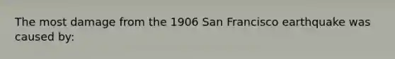 The most damage from the 1906 San Francisco earthquake was caused by: