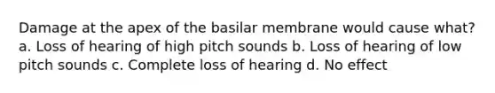 Damage at the apex of the basilar membrane would cause what? a. Loss of hearing of high pitch sounds b. Loss of hearing of low pitch sounds c. Complete loss of hearing d. No effect