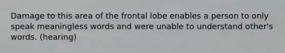 Damage to this area of the frontal lobe enables a person to only speak meaningless words and were unable to understand other's words. (hearing)