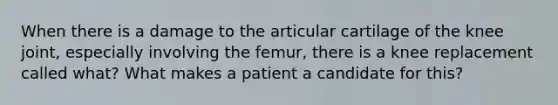 When there is a damage to the articular cartilage of the knee joint, especially involving the femur, there is a knee replacement called what? What makes a patient a candidate for this?