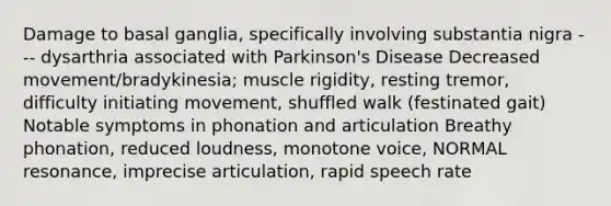 Damage to basal ganglia, specifically involving substantia nigra --- dysarthria associated with <a href='https://www.questionai.com/knowledge/kOxY4Ts9Rw-parkinsons-disease' class='anchor-knowledge'>parkinson's disease</a> Decreased movement/bradykinesia; muscle rigidity, resting tremor, difficulty initiating movement, shuffled walk (festinated gait) Notable symptoms in phonation and articulation Breathy phonation, reduced loudness, monotone voice, NORMAL resonance, imprecise articulation, rapid speech rate