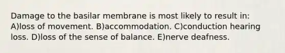 Damage to the basilar membrane is most likely to result in: A)loss of movement. B)accommodation. C)conduction hearing loss. D)loss of the sense of balance. E)nerve deafness.