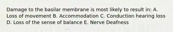 Damage to the basilar membrane is most likely to result in: A. Loss of movement B. Accommodation C. Conduction hearing loss D. Loss of the sense of balance E. Nerve Deafness