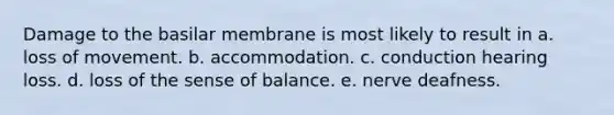 Damage to the basilar membrane is most likely to result in a. loss of movement. b. accommodation. c. conduction hearing loss. d. loss of the sense of balance. e. nerve deafness.