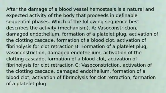 After the damage of a blood vessel hemostasis is a natural and expected activity of the body that proceeds in definable sequential phases. Which of the following sequence best describes the activity (mechanism). A: Vasoconstriction, damaged endothelium, formation of a platelet plug, activation of the clotting cascade, formation of a blood clot, activation of fibrinolysis for clot retraction B: Formation of a platelet plug, vasoconstriction, damaged endothelium, activation of the clotting cascade, formation of a blood clot, activation of fibrinolysis for clot retraction C: Vasoconstriction, activation of the clotting cascade, damaged endothelium, formation of a blood clot, activation of fibrinolysis for clot retraction, formation of a platelet plug