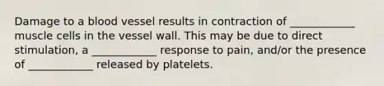 Damage to a blood vessel results in contraction of ____________ muscle cells in the vessel wall. This may be due to direct stimulation, a ____________ response to pain, and/or the presence of ____________ released by platelets.