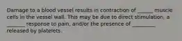 Damage to a blood vessel results in contraction of ______ muscle cells in the vessel wall. This may be due to direct stimulation, a _______ response to pain, and/or the presence of _________ released by platelets.