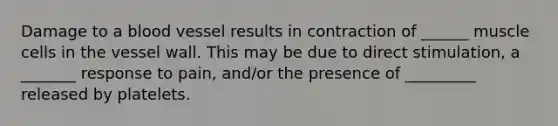 Damage to a blood vessel results in contraction of ______ muscle cells in the vessel wall. This may be due to direct stimulation, a _______ response to pain, and/or the presence of _________ released by platelets.