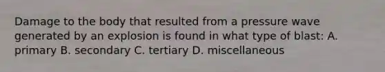 Damage to the body that resulted from a pressure wave generated by an explosion is found in what type of blast: A. primary B. secondary C. tertiary D. miscellaneous