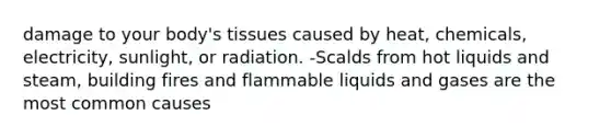 damage to your body's tissues caused by heat, chemicals, electricity, sunlight, or radiation. -Scalds from hot liquids and steam, building fires and flammable liquids and gases are the most common causes