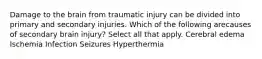 Damage to the brain from traumatic injury can be divided into primary and secondary injuries. Which of the following arecauses of secondary brain injury? Select all that apply. Cerebral edema Ischemia Infection Seizures Hyperthermia